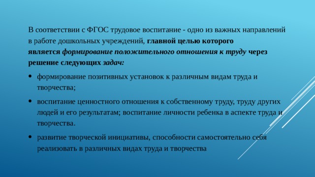 В соответствии с ФГОС трудовое воспитание - одно из важных направлений в работе дошкольных учреждений, главной целью которого является  формирование положительного отношения к труду  через решение следующих  задач: формирование позитивных установок к различным видам труда и творчества; воспитание ценностного отношения к собственному труду, труду других людей и его результатам; воспитание личности ребенка в аспекте труда и творчества. развитие творческой инициативы, способности самостоятельно себя реализовать в различных видах труда и творчества 