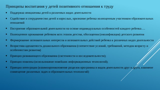 Принципы воспитания у детей позитивного отношения к труду Поддержка инициативы детей в различных видах деятельности Содействие и сотрудничество детей и взрослых, признание ребенка полноценным участником образовательных отношений Построение образовательной деятельности на основе индивидуальных особенностей каждого ребенка…. Полноценное проживание ребенком всех этапов детства, обогащения (амплификация) детского развития Формирование познавательных интересов и познавательных действий ребенка в различных видах деятельности Возрастная адекватность дошкольного образования (соответствие условий, требований, методов возрасту и особенностям развития) Принцип развивающего образования (системности и последовательности); Принцип новизны (использование новейших информационных технологий); Принцип интеграции (взаимопроникновение разделов программы и видов деятельности друг в друга, взаимное совмещение различных задач и образовательных технологий) 