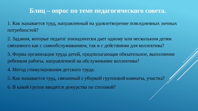 Блиц – опрос по теме педагогического совета.  1. Как называется труд, направленный на удовлетворение повседневных личных потребностей?   2. Задания, которые педагог эпизодически дает одному или нескольким детям связанного как с самообслуживанием, так и с действиями для коллектива? 3. Форма организации труда детей, предполагающая обязательное, выполнение ребенком работы, направленной на обслуживание коллектива? 4. Метод стимулирования детского труда. 5. Как называется труд, связанный с уборкой групповой комнаты, участка? 6. В какой группе вводятся дежурства по столовой?   