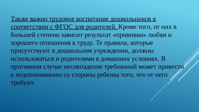 Также важно трудовое воспитание дошкольников в соответствии с ФГОС для родителей.  Кроме того, от них в большей степени зависит результат «прививки» любви и хорошего отношения к труду. Те правила, которые присутствуют в дошкольном учреждении, должны использоваться и родителями в домашних условиях. В противном случае несовпадение требований может привести к недопониманию со стороны ребенка того, что от него требуют. 