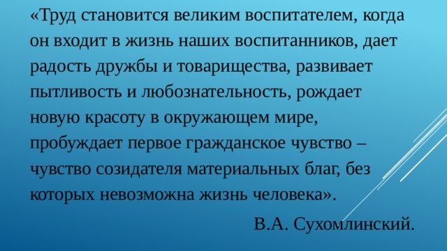 «Труд становится великим воспитателем, когда он входит в жизнь наших воспитанников, дает радость дружбы и товарищества, развивает пытливость и любознательность, рождает новую красоту в окружающем мире, пробуждает первое гражданское чувство – чувство созидателя материальных благ, без которых невозможна жизнь человека». В.А. Сухомлинский. 