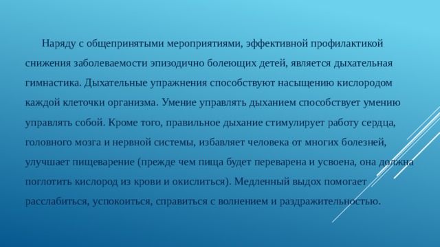 Наряду с общепринятыми мероприятиями, эффективной профилактикой снижения заболеваемости эпизодично болеющих детей, является дыхательная гимнастика. Дыхательные упражнения способствуют насыщению кислородом каждой клеточки организма. Умение управлять дыханием способствует умению управлять собой. Кроме того, правильное дыхание стимулирует работу сердца, головного мозга и нервной системы, избавляет человека от многих болезней, улучшает пищеварение (прежде чем пища будет переварена и усвоена, она должна поглотить кислород из крови и окислиться). Медленный выдох помогает расслабиться, успокоиться, справиться с волнением и раздражительностью. 