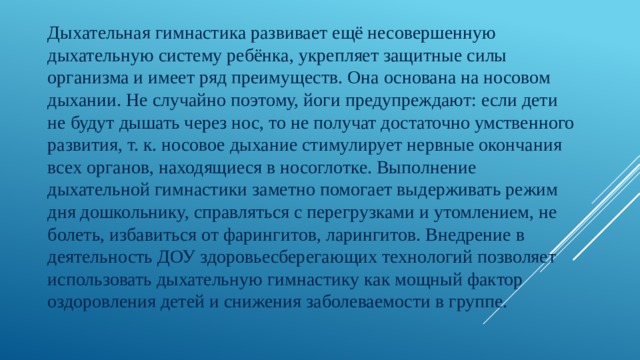 Дыхательная гимнастика развивает ещё несовершенную дыхательную систему ребёнка, укрепляет защитные силы организма и имеет ряд преимуществ. Она основана на носовом дыхании. Не случайно поэтому, йоги предупреждают: если дети не будут дышать через нос, то не получат достаточно умственного развития, т. к. носовое дыхание стимулирует нервные окончания всех органов, находящиеся в носоглотке. Выполнение дыхательной гимнастики заметно помогает выдерживать режим дня дошкольнику, справляться с перегрузками и утомлением, не болеть, избавиться от фарингитов, ларингитов. Внедрение в деятельность ДОУ здоровьесберегающих технологий позволяет использовать дыхательную гимнастику как мощный фактор оздоровления детей и снижения заболеваемости в группе. 