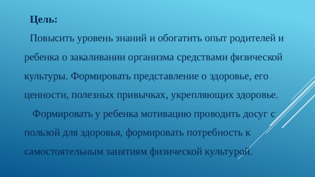 Цель: Повысить уровень знаний и обогатить опыт родителей и ребенка о закаливании организма средствами физической культуры. Формировать представление о здоровье, его ценности, полезных привычках, укрепляющих здоровье.  Формировать у ребенка мотивацию проводить досуг с пользой для здоровья, формировать потребность к самостоятельным занятиям физической культурой. 