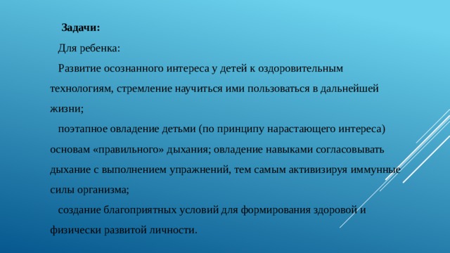  Задачи: Для ребенка: Развитие осознанного интереса у детей к оздоровительным технологиям, стремление научиться ими пользоваться в дальнейшей жизни; поэтапное овладение детьми (по принципу нарастающего интереса) основам «правильного» дыхания; овладение навыками согласовывать дыхание с выполнением упражнений, тем самым активизируя иммунные силы организма; создание благоприятных условий для формирования здоровой и физически развитой личности. 
