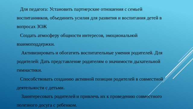 Для педагога: Установить партнерские отношения с семьей воспитанников, объединить усилия для развития и воспитания детей в вопросах ЗОЖ Создать атмосферу общности интересов, эмоциональной взаимоподдержки.  Активизировать и обогатить воспитательные умения родителей. Для родителей: Дать представление родителям о значимости дыхательной гимнастики. Способствовать созданию активной позиции родителей в совместной деятельности с детьми.  Заинтересовать родителей и привлечь их к проведению совместного полезного досуга с ребенком. 
