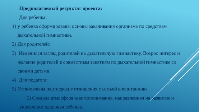 Предполагаемый результат проекта: Для ребенка: у ребенка сформированы основы закаливания организма по средствам дыхательной гимнастики. Для родителей:  Изменился взгляд родителей на дыхательную гимнастику. Возрос интерес и желание родителей к совместным занятиям по дыхательной гимнастике со своими детьми.  Для педагога: Установлены партнерские отношения с семьей воспитанника 2) Создана атмосфера взаимопонимания, направленная на развитие и укрепление здоровья ребенка. 