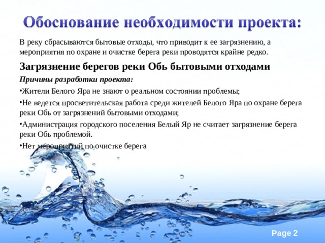 В реку сбрасываются бытовые отходы, что приводит к ее загрязнению, а мероприятия по охране и очистке берега реки проводятся крайне редко. Загрязнение берегов реки Обь бытовыми отходами Причины разработки проекта: Жители Белого Яра не знают о реальном состоянии проблемы; Не ведется просветительская работа среди жителей Белого Яра по охране берега реки Обь от загрязнений бытовыми отходами; Администрация городского поселения Белый Яр не считает загрязнение берега реки Обь проблемой. Нет мероприятий по очистке берега  