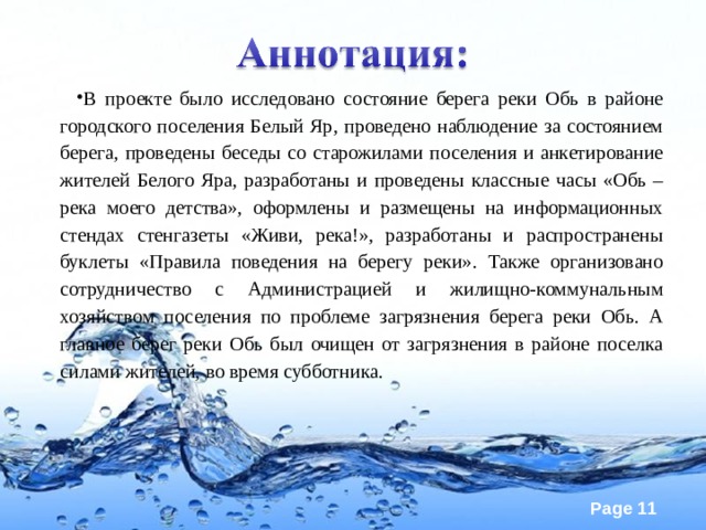 В проекте было исследовано состояние берега реки Обь в районе городского поселения Белый Яр, проведено наблюдение за состоянием берега, проведены беседы со старожилами поселения и анкетирование жителей Белого Яра, разработаны и проведены классные часы «Обь – река моего детства», оформлены и размещены на информационных стендах стенгазеты «Живи, река!», разработаны и распространены буклеты «Правила поведения на берегу реки». Также организовано сотрудничество с Администрацией и жилищно-коммунальным хозяйством поселения по проблеме загрязнения берега реки Обь. А главное берег реки Обь был очищен от загрязнения в районе поселка силами жителей, во время субботника.  