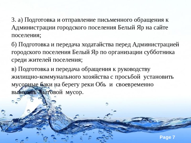 3. а) Подготовка и отправление письменного обращения к Администрации городского поселения Белый Яр на сайте поселения; б) Подготовка и передача ходатайства перед Администрацией городского поселения Белый Яр по организации субботника среди жителей поселения; в) Подготовка и передача обращения к руководству жилищно-коммунального хозяйства с просьбой установить мусорные баки на берегу реки Обь и своевременно вывозить бытовой мусор. 