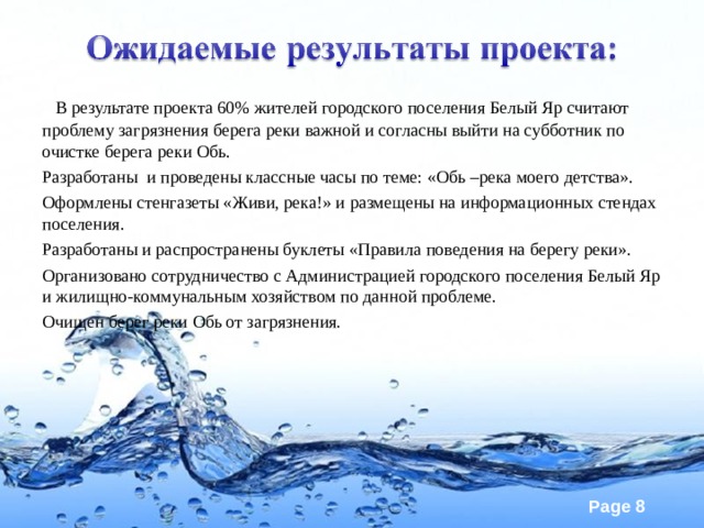  В результате проекта 60% жителей городского поселения Белый Яр считают проблему загрязнения берега реки важной и согласны выйти на субботник по очистке берега реки Обь. Разработаны и проведены классные часы по теме: «Обь –река моего детства». Оформлены стенгазеты «Живи, река!» и размещены на информационных стендах поселения. Разработаны и распространены буклеты «Правила поведения на берегу реки». Организовано сотрудничество с Администрацией городского поселения Белый Яр и жилищно-коммунальным хозяйством по данной проблеме. Очищен берег реки Обь от загрязнения. 