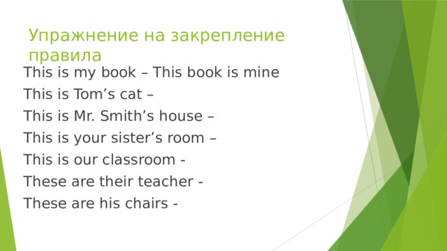 Упражнение на закрепление правила This is my book – This book is mine This is Tom’s cat – This is Mr. Smith’s house – This is your sister’s room – This is our classroom - These are their teacher - These are his chairs - 