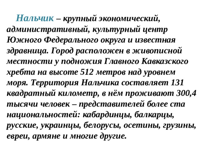   Нальчик – крупный экономический, административный, культурный центр Южного Федерального округа и известная здравница. Город расположен в живописной местности у подножия Главного Кавказского хребта на высоте 512 метров над уровнем моря. Территория Нальчика составляет 131 квадратный километр, в нём проживают 300,4 тысячи человек – представителей более ста национальностей: кабардинцы, балкарцы, русские, украинцы, белорусы, осетины, грузины, евреи, армяне и многие другие. 