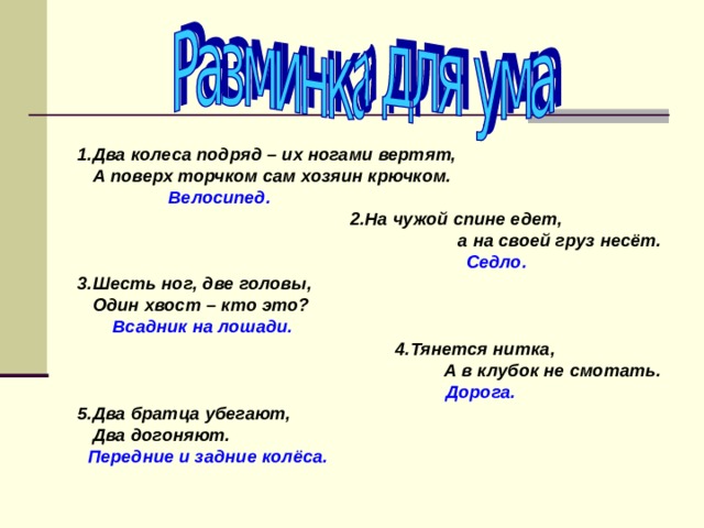  1.Два колеса подряд – их ногами вертят,  А поверх торчком сам хозяин крючком.  Велосипед.  2.На чужой спине едет,  а на своей груз несёт.  Седло. 3.Шесть ног, две головы,  Один хвост – кто это?  Всадник на лошади.  4.Тянется нитка,  А в клубок не смотать.  Дорога. 5.Два братца убегают,  Два догоняют.  Передние и задние колёса. 