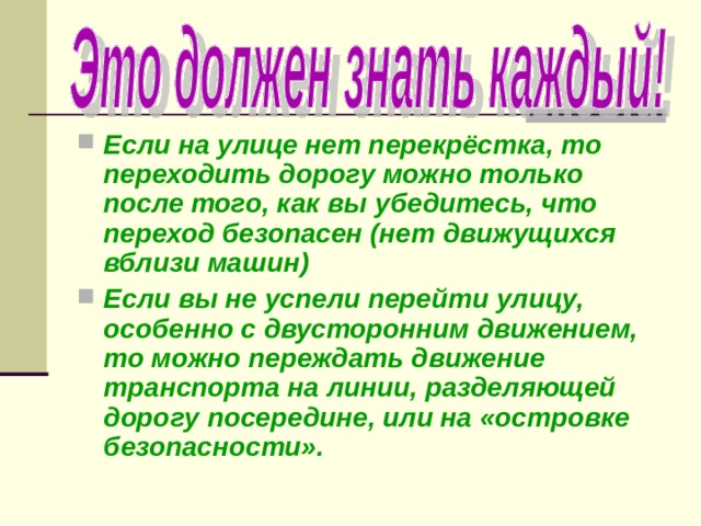 Если на улице нет перекрёстка, то переходить дорогу можно только после того, как вы убедитесь, что переход безопасен (нет движущихся вблизи машин) Если вы не успели перейти улицу, особенно с двусторонним движением, то можно переждать движение транспорта на линии, разделяющей дорогу посередине, или на «островке безопасности». 