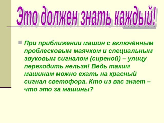  При приближении машин с включённым проблесковым маячком и специальным звуковым сигналом (сиреной) – улицу переходить нельзя! Ведь таким машинам можно ехать на красный сигнал светофора. Кто из вас знает – что это за машины? 