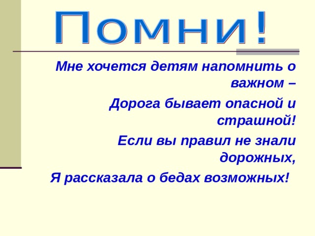  Мне хочется детям напомнить о важном –  Дорога бывает опасной и страшной!  Если вы правил не знали дорожных,  Я рассказала о бедах возможных! 