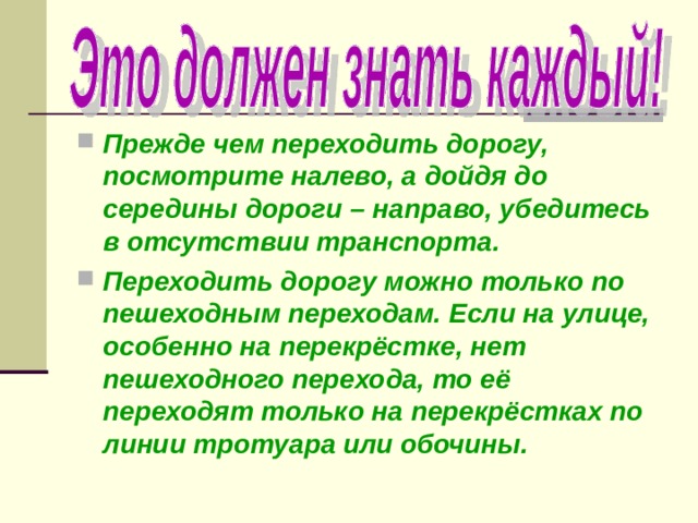 Прежде чем переходить дорогу, посмотрите налево, а дойдя до середины дороги – направо, убедитесь в отсутствии транспорта. Переходить дорогу можно только по пешеходным переходам. Если на улице, особенно на перекрёстке, нет пешеходного перехода, то её переходят только на перекрёстках по линии тротуара или обочины. 