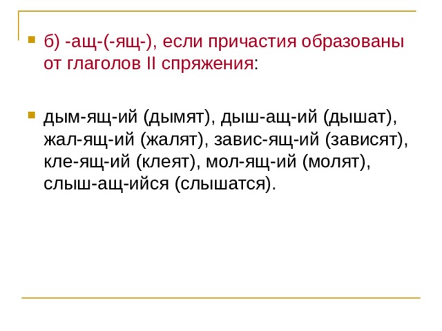 б) -ащ-(-ящ-), если причастия образованы от глаголов II спряжения : дым-ящ-ий (дымят), дыш-ащ-ий (дышат), жал-ящ-ий (жалят), завис-ящ-ий (зависят), кле-ящ-ий (клеят), мол-ящ-ий (молят), слыш-ащ-ийся (слышатся). 