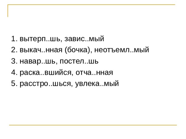 1. вытерп..шь, завис..мый 2. выкач..нная (бочка), неотъемл..мый 3. навар..шь, постел..шь 4. раска..вшийся, отча..нная 5. расстро..шься, увлека..мый 