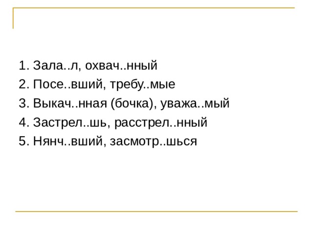 1. Зала..л, охвач..нный 2. Посе..вший, требу..мые 3. Выкач..нная (бочка), уважа..мый 4. Застрел..шь, расстрел..нный 5. Нянч..вший, засмотр..шься 