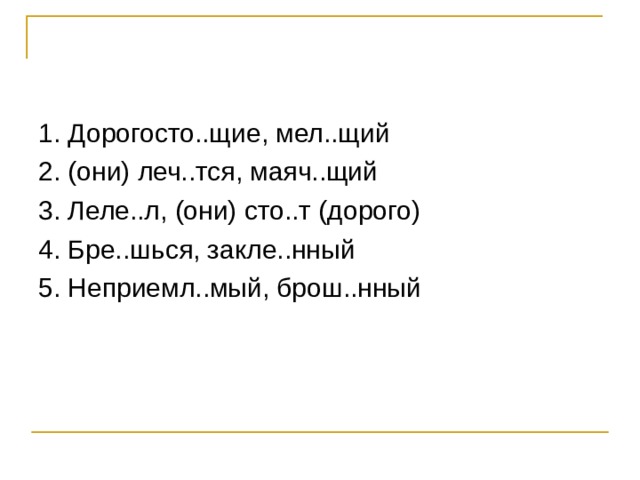 1. Дорогосто..щие, мел..щий 2. (они) леч..тся, маяч..щий 3. Леле..л, (они) сто..т (дорого) 4. Бре..шься, закле..нный 5. Неприемл..мый, брош..нный 