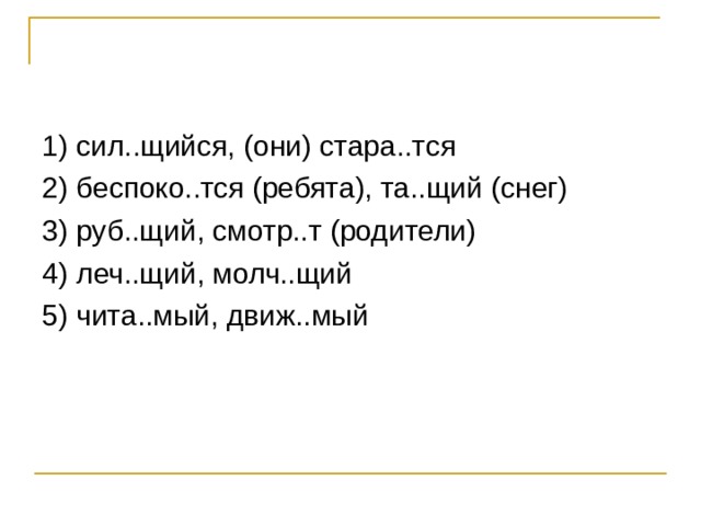 1) сил..щийся, (они) стара..тся 2) беспоко..тся (ребята), та..щий (снег) 3) руб..щий, смотр..т (родители) 4) леч..щий, молч..щий 5) чита..мый, движ..мый 