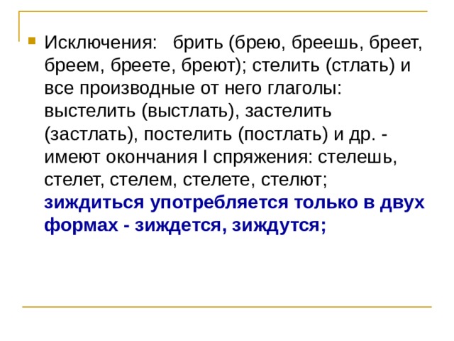 Исключения: брить (брею, бреешь, бреет, бреем, бреете, бреют); стелить (стлать) и все производные от него глаголы: выстелить (выстлать), застелить (застлать), постелить (постлать) и др. - имеют окончания I спряжения: стелешь, стелет, стелем, стелете, стелют; зиждиться употребляется только в двух формах - зиждется, зиждутся; 