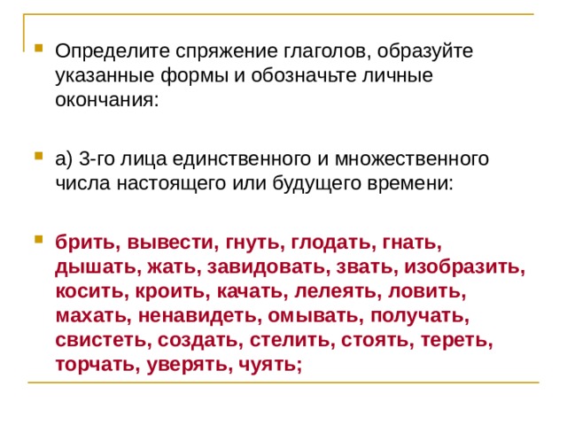 Определите спряжение глаголов, образуйте указанные формы и обозначьте личные окончания:  а) 3-го лица единственного и множественного числа настоящего или будущего времени:  брить, вывести, гнуть, глодать, гнать, дышать, жать, завидовать, звать, изобразить, косить, кроить, качать, лелеять, ловить, махать, ненавидеть, омывать, получать, свистеть, создать, стелить, стоять, тереть, торчать, уверять, чуять; 