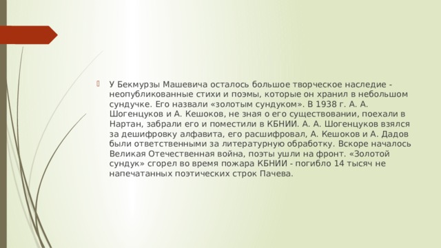 У Бекмурзы Машевича осталось большое творческое на­следие - неопубликованные стихи и по­эмы, которые он хранил в небольшом сун­дучке. Его назвали «золотым сундуком». В 1938 г. А. А. Шогенцуков и А. Кешоков, не зная о его существовании, поехали в Нартан, забрали его и поместили в КБНИИ. А. А. Шогенцуков взялся за дешифровку алфавита, его расшифровал, А. Кешоков и А. Дадов были ответственными за лите­ратурную обработку. Вскоре началось Ве­ликая Отечественная война, поэты ушли на фронт. «Золотой сундук» сгорел во вре­мя пожара КБНИИ - погибло 14 тысяч не­напечатанных поэтических строк Пачева. 