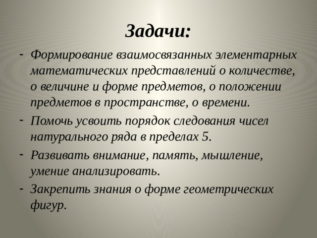 Задачи: Формирование взаимосвязанных элементарных математических представлений о количестве, о величине и форме предметов, о положении предметов в пространстве, о времени. Помочь усвоить порядок следования чисел натурального ряда в пределах 5. Развивать внимание, память, мышление, умение анализировать. Закрепить знания о форме геометрических фигур.  