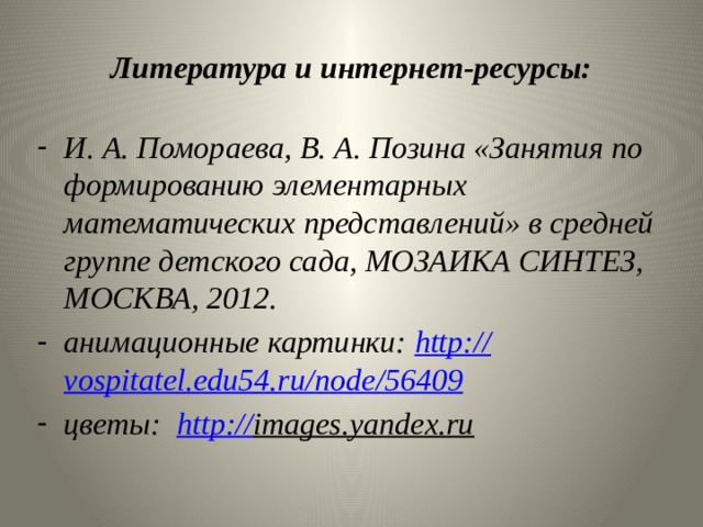 Литература и интернет-ресурсы: И. А. Помораева, В. А. Позина «Занятия по формированию элементарных математических представлений» в средней группе детского сада, МОЗАИКА СИНТЕЗ, МОСКВА, 2012. анимационные картинки: http :// vospitatel.edu54.ru / node / 56409 цветы: http :// images.yandex.ru   