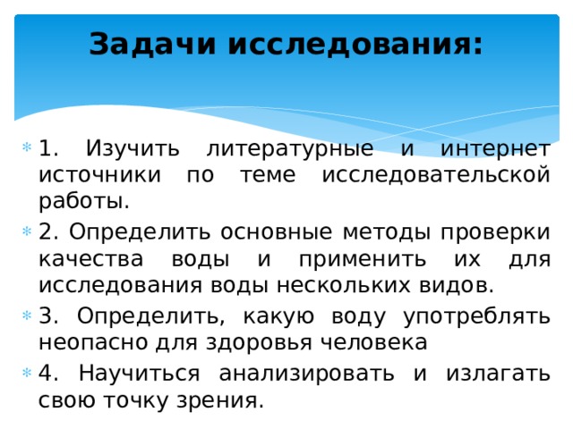 Задачи исследования:    1. Изучить литературные и интернет источники по теме исследовательской работы. 2. Определить основные методы проверки качества воды и применить их для исследования воды нескольких видов. 3. Определить, какую воду употреблять неопасно для здоровья человека 4. Научиться анализировать и излагать свою точку зрения.   