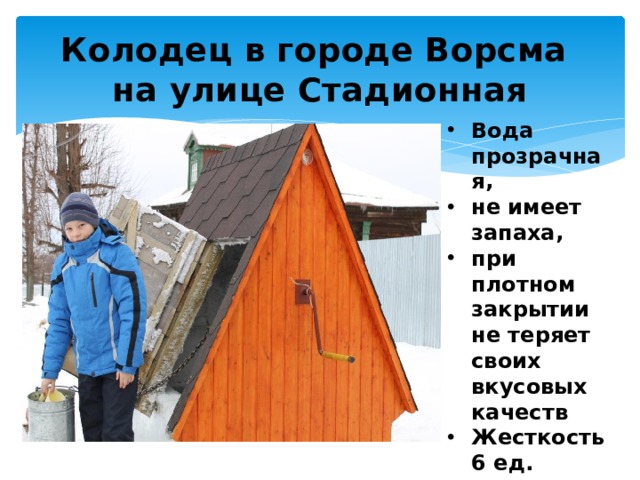 Колодец в городе Ворсма  на улице Стадионная Вода прозрачная, не имеет запаха, при плотном закрытии не теряет своих вкусовых качеств Жесткость 6 ед. Пригодна для питья. 