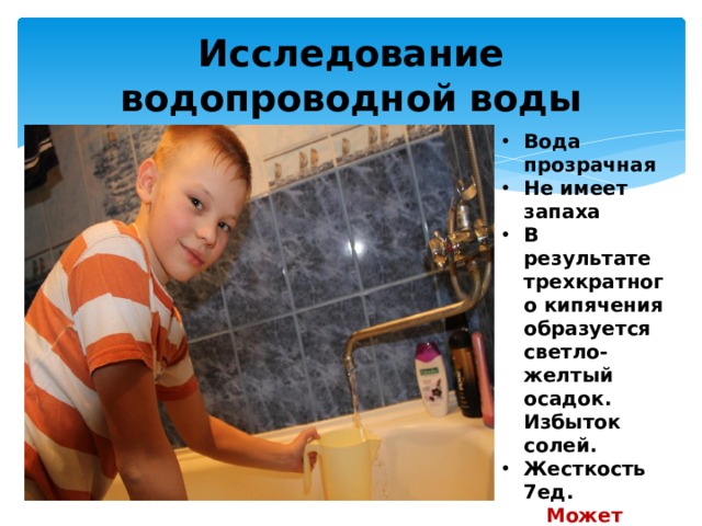 Исследование водопроводной воды Вода прозрачная Не имеет запаха В результате трехкратного кипячения образуется светло-желтый осадок. Избыток солей. Жесткость 7ед. Может употребляться в кипяченом виде. 