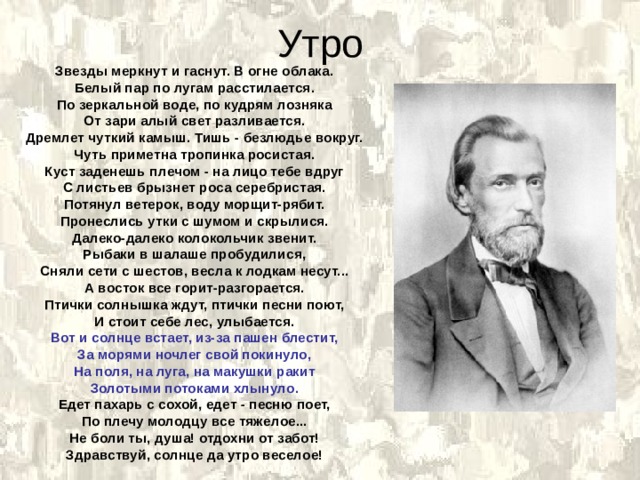 Утро Звезды меркнут и гаснут. В огне облака. Белый пар по лугам расстилается. По зеркальной воде, по кудрям лозняка От зари алый свет разливается. Дремлет чуткий камыш. Тишь - безлюдье вокруг. Чуть приметна тропинка росистая. Куст заденешь плечом - на лицо тебе вдруг С листьев брызнет роса серебристая. Потянул ветерок, воду морщит-рябит. Пронеслись утки с шумом и скрылися. Далеко-далеко колокольчик звенит. Рыбаки в шалаше пробудилися, Сняли сети с шестов, весла к лодкам несут... А восток все горит-разгорается. Птички солнышка ждут, птички песни поют, И стоит себе лес, улыбается. Вот и солнце встает, из-за пашен блестит, За морями ночлег свой покинуло, На поля, на луга, на макушки ракит Золотыми потоками хлынуло. Едет пахарь с сохой, едет - песню поет, По плечу молодцу все тяжелое... Не боли ты, душа! отдохни от забот! Здравствуй, солнце да утро веселое! 