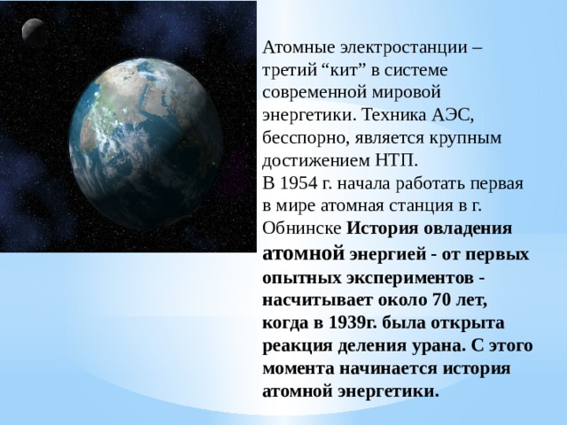 Атомные электростанции – третий “кит” в системе современной мировой энергетики. Техника АЭС, бесспорно, является крупным достижением НТП. В 1954 г. начала работать первая в мире атомная станция в г. Обнинске История овладения атомной энергией - от первых опытных экспериментов - насчитывает около 70 лет, когда в 1939г. была открыта реакция деления урана. С этого момента начинается история атомной энергетики.  