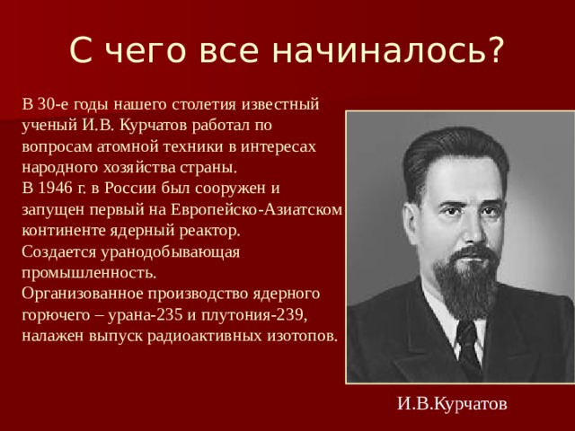 С чего все начиналось? В 30-е годы нашего столетия известный ученый И.В. Курчатов работал по вопросам атомной техники в интересах народного хозяйства страны. В 1946 г. в России был сооружен и запущен первый на Европейско-Азиатском континенте ядерный реактор. Создается уранодобывающая промышленность. Организованное производство ядерного горючего – урана-235 и плутония-239, налажен выпуск радиоактивных изотопов.  И.В.Курчатов 