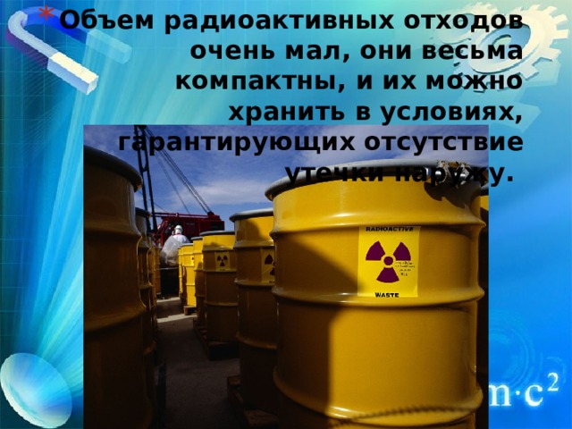 Объем радиоактивных отходов очень мал, они весьма компактны, и их можно хранить в условиях, гарантирующих отсутствие утечки наружу.   