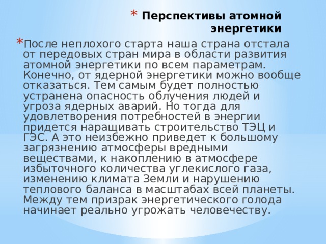 Перспективы атомной энергетики   После неплохого старта наша страна отстала от передовых стран мира в области развития атомной энергетики по всем параметрам. Конечно, от ядерной энергетики можно вообще отказаться. Тем самым будет полностью устранена опасность облучения людей и угроза ядерных аварий. Но тогда для удовлетворения потребностей в энергии придется наращивать строительство ТЭЦ и ГЭС. А это неизбежно приведет к большому загрязнению атмосферы вредными веществами, к накоплению в атмосфере избыточного количества углекислого газа, изменению климата Земли и нарушению теплового баланса в масштабах всей планеты. Между тем призрак энергетического голода начинает реально угрожать человечеству.   
