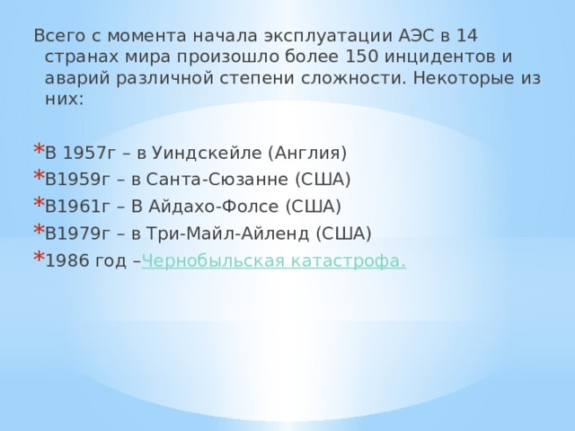 Всего с момента начала эксплуатации АЭС в 14 странах мира произошло более 150 инцидентов и аварий различной степени сложности. Некоторые из них: В 1957г – в Уиндскейле (Англия) В1959г – в Санта-Сюзанне (США) В1961г – В Айдахо-Фолсе (США) В1979г – в Три-Майл-Айленд (США) 1986 год – Чернобыльская катастрофа. 