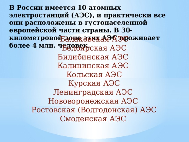 В России имеется 10 атомных электростанций (АЭС), и практически все они расположены в густонаселенной европейской части страны. В 30-километровой зоне этих АЭС проживает более 4 млн. человек. Балаковская АЭС Белоярская АЭС Билибинская АЭС Калининская АЭС Кольская АЭС Курская АЭС Ленинградская АЭС Нововоронежская АЭС Ростовская (Волгодонская) АЭС Смоленская АЭС 