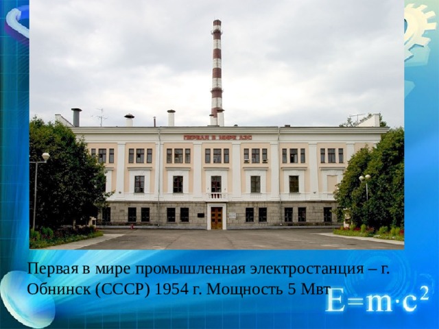 Первая в мире промышленная электростанция – г. Обнинск (СССР) 1954 г. Мощность 5 Мвт 