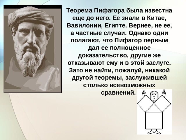 Теорема Пифагора была известна еще до него. Ее знали в Китае, Вавилонии, Египте. Вернее, не ее, а частные случаи. Однако одни полагают, что Пифагор первым дал ее полноценное доказательство, другие же отказывают ему и в этой заслуге. Зато не найти, пожалуй, никакой другой теоремы, заслужившей столько всевозможных сравнений. 