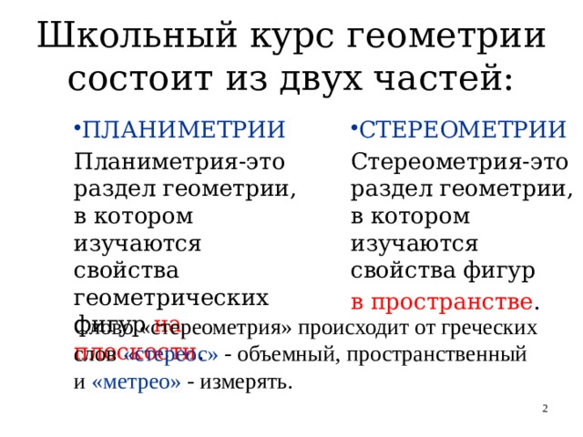 Школьный курс геометрии состоит из двух частей: ПЛАНИМЕТРИИ СТЕРЕОМЕТРИИ Планиметрия-это раздел геометрии, в котором изучаются свойства геометрических фигур на плоскости . Стереометрия-это раздел геометрии, в котором изучаются свойства фигур в пространстве . Слово «стереометрия» происходит от греческих слов «стереос» - объемный, пространственный  и «метрео» - измерять.   