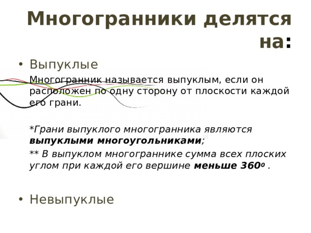 Многогранники делятся на : Выпуклые Многогранник называется выпуклым, если он расположен по одну сторону от плоскости каждой его грани. *Грани выпуклого многогранника являются выпуклыми многоугольниками ; ** В выпуклом многограннике сумма всех плоских углом при каждой его вершине меньше 360 0  . Невыпуклые 