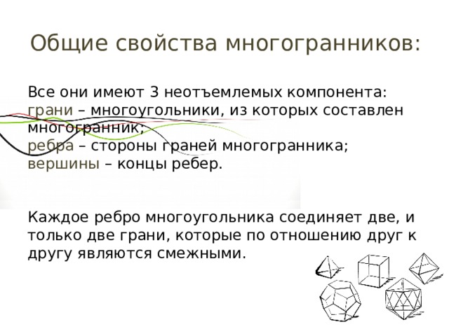 Общие свойства многогранников: Все они имеют 3 неотъемлемых компонента: грани – многоугольники, из которых составлен многогранник; ребра – стороны граней многогранника; вершины – концы ребер. Каждое ребро многоугольника соединяет две, и только две грани, которые по отношению друг к другу являются смежными. 