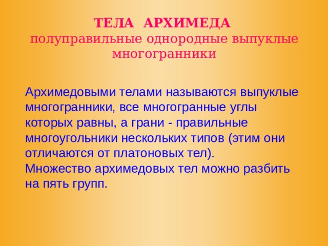 ТЕЛА АРХИМЕДА  полуправильные однородные выпуклые многогранники Архимедовыми телами называются выпуклые многогранники, все многогранные углы которых равны, а грани - правильные многоугольники нескольких типов (этим они отличаются от платоновых тел). Множество архимедовых тел можно разбить на пять групп. 