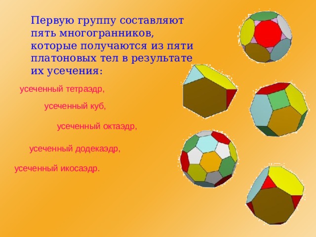  Первую группу составляют пять многогранников, которые получаются из пяти платоновых тел в результате их усечения: усеченный тетраэдр, усеченный куб, усеченный октаэдр, усеченный додекаэдр, усеченный икосаэдр. 