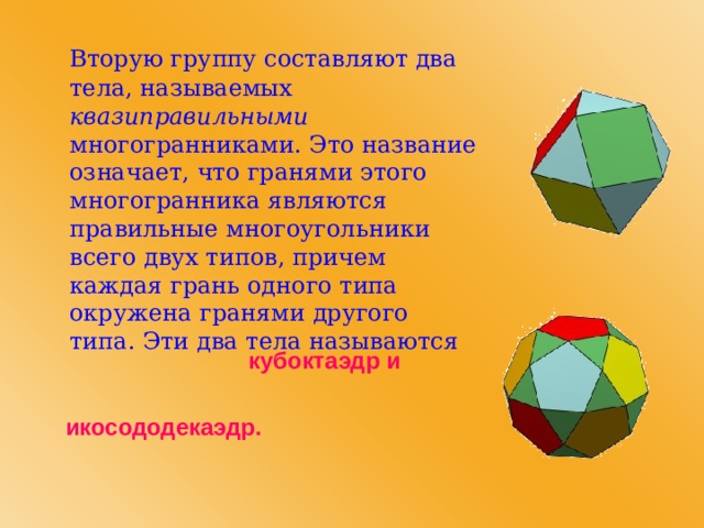   Вторую группу составляют два тела, называемых квазиправильными многогранниками. Это название означает, что гранями этого многогранника являются правильные многоугольники всего двух типов, причем каждая грань одного типа окружена гранями другого типа. Эти два тела называются кубоктаэдр и икосододекаэдр. 